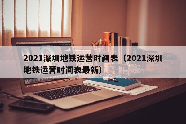 2021深圳地铁运营时间表（2021深圳地铁运营时间表最新）