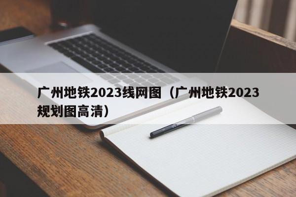 广州地铁2023线网图（广州地铁2023规划图高清）
