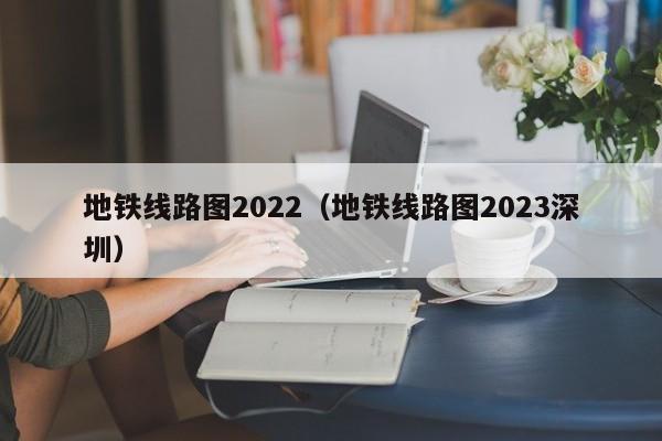 地铁线路图2022（地铁线路图2023深圳）