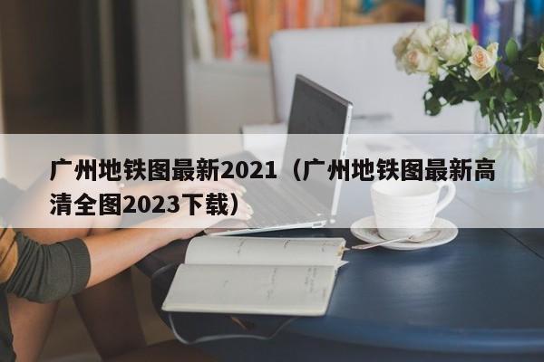 广州地铁图最新2021（广州地铁图最新高清全图2023下载）