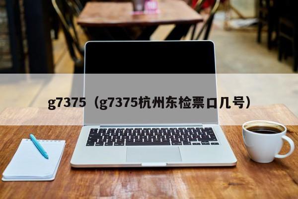 g7375（g7375杭州东检票口几号）