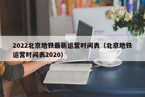 2022北京地铁最新运营时间表（北京地铁运营时间表2020）