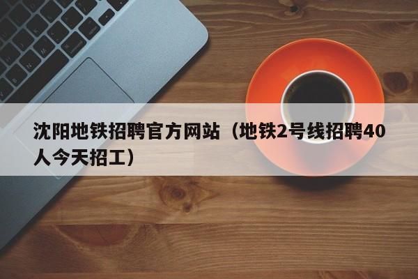 沈阳地铁招聘官方网站（地铁2号线招聘40人今天招工）